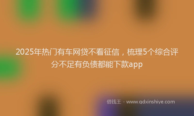 2025年热门有车网贷不看征信，梳理5个综合评分不足有负债都能下款app