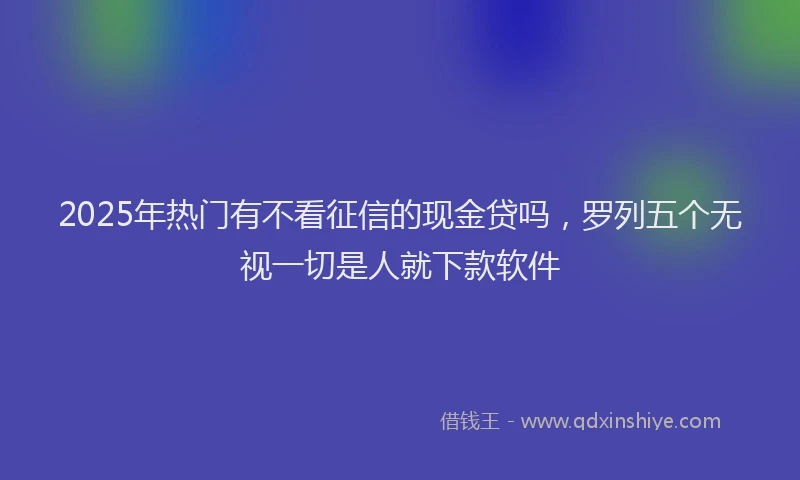 2025年热门有不看征信的现金贷吗，罗列五个无视一切是人就下款软件