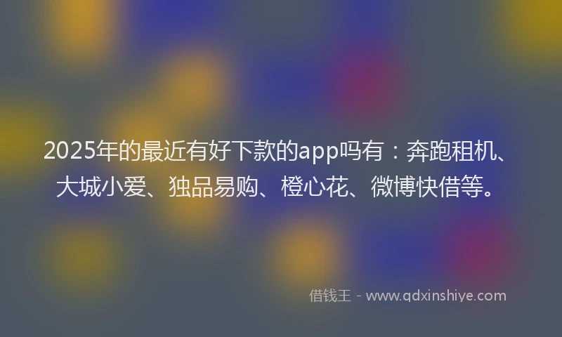 2025年的最近有好下款的app吗有：奔跑租机、大城小爱、独品易购、橙心花、微博快借等。
