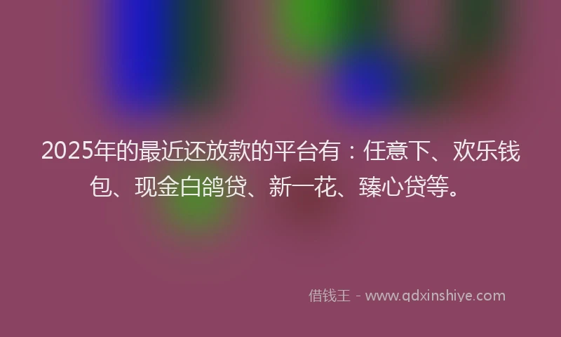 2025年的最近还放款的平台有：任意下、欢乐钱包、现金白鸽贷、新一花、臻心贷等。