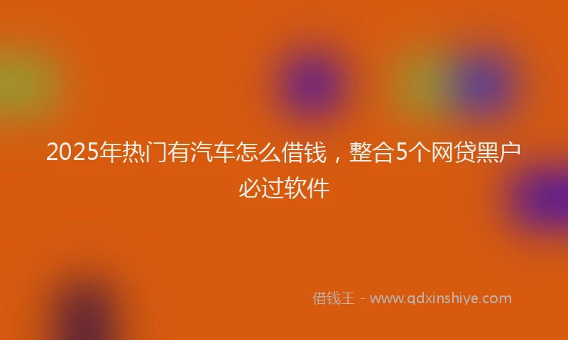 2025年热门有汽车怎么借钱，整合5个网贷黑户必过软件