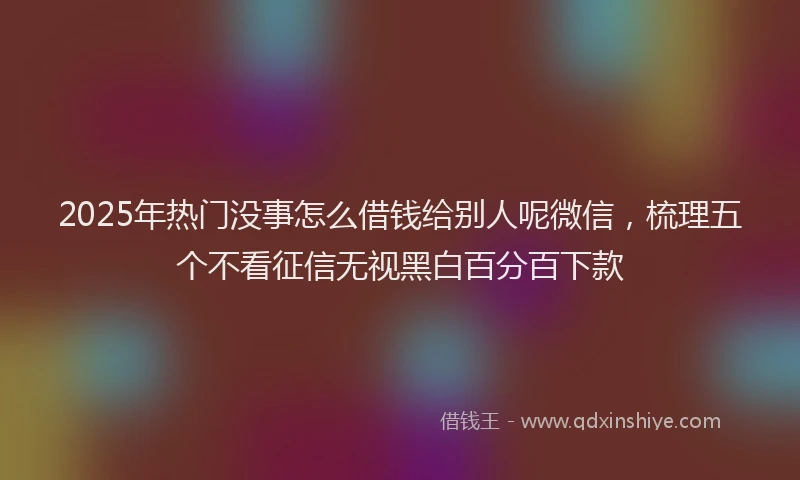 2025年热门没事怎么借钱给别人呢微信，梳理五个不看征信无视黑白百分百下款
