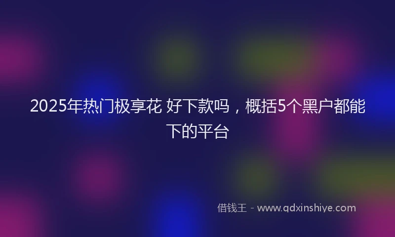 2025年热门极享花 好下款吗，概括5个黑户都能下的平台