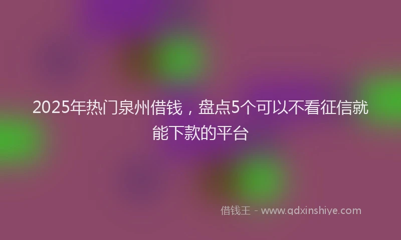 2025年热门泉州借钱，盘点5个可以不看征信就能下款的平台