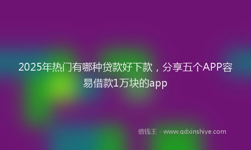 2025年热门有哪种贷款好下款,分享五个APP容易借款1万块的app