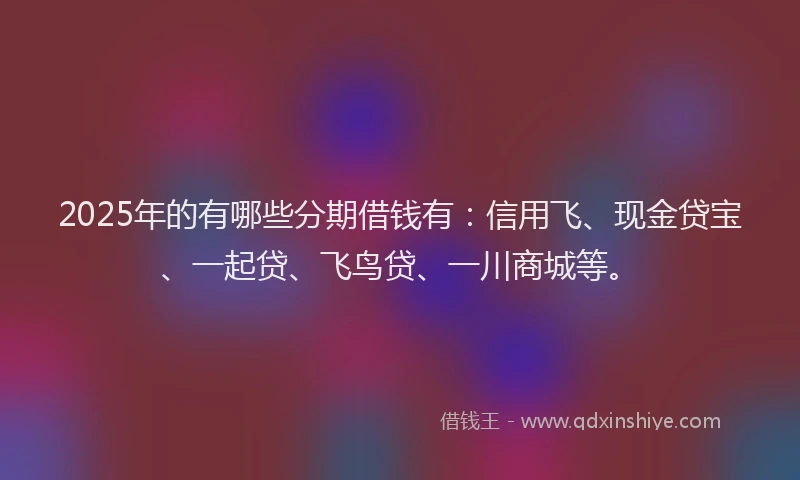 2025年的有哪些分期借钱有：信用飞、现金贷宝、一起贷、飞鸟贷、一川商城等。