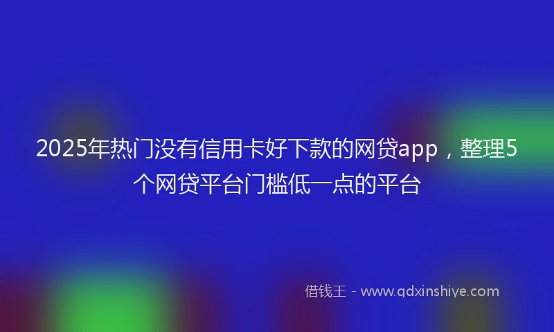 2025年热门没有信用卡好下款的网贷app，整理5个网贷平台门槛低一点的平台