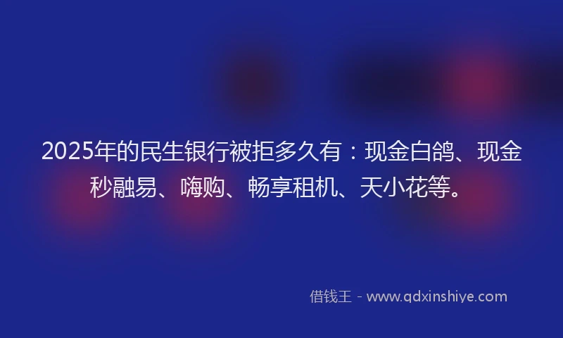 2025年的民生银行被拒多久有：现金白鸽、现金秒融易、嗨购、畅享租机、天小花等。