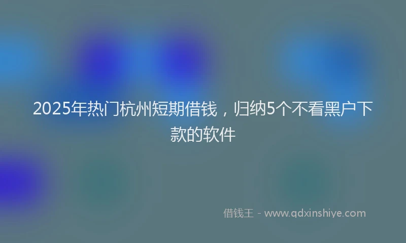 2025年热门杭州短期借钱，归纳5个不看黑户下款的软件
