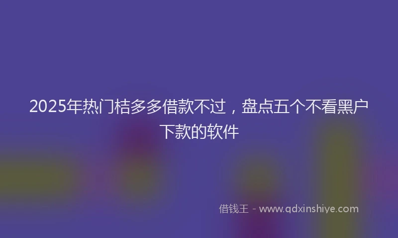2025年热门桔多多借款不过，盘点五个不看黑户下款的软件