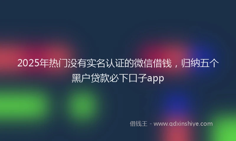 2025年热门没有实名认证的微信借钱，归纳五个黑户贷款必下口子app