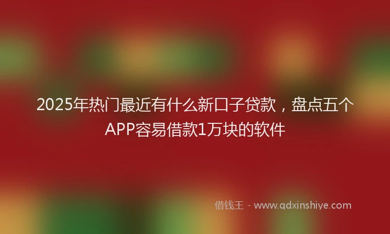 2025年热门最近有什么新口子贷款，盘点五个APP容易借款1万块的软件