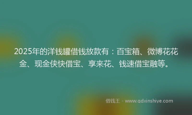 2025年的洋钱罐借钱放款有：百宝箱、微博花花金、现金侠快借宝、享来花、钱速借宝融等。