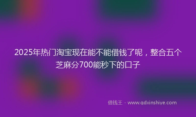 2025年热门淘宝现在能不能借钱了呢，整合五个芝麻分700能秒下的口子