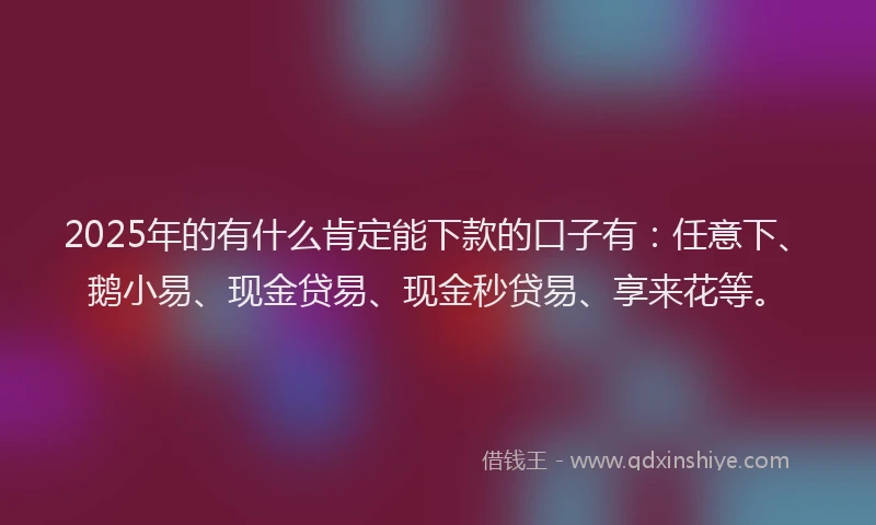 2025年的有什么肯定能下款的口子有：任意下、鹅小易、现金贷易、现金秒贷易、享来花等。