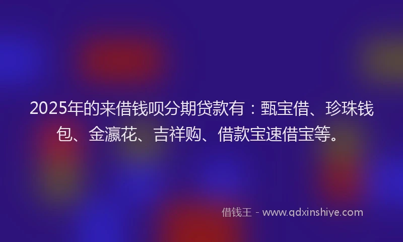 2025年的来借钱呗分期贷款有:甄宝借、珍珠钱包、金瀛花、吉祥购、借款宝速借宝等。