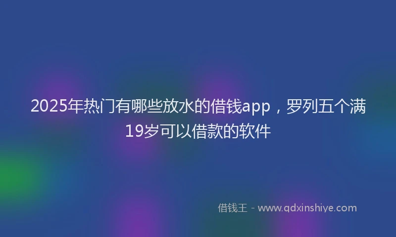 2025年热门有哪些放水的借钱app，罗列五个满19岁可以借款的软件