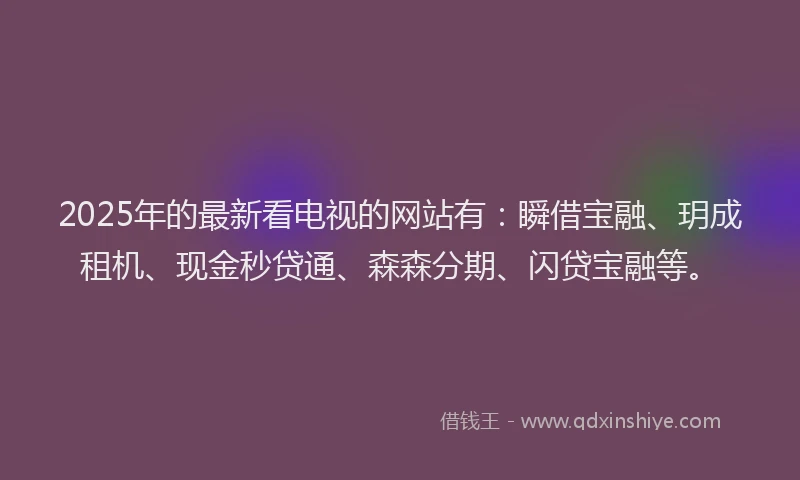 2025年的最新看电视的网站有：瞬借宝融、玥成租机、现金秒贷通、森森分期、闪贷宝融等。