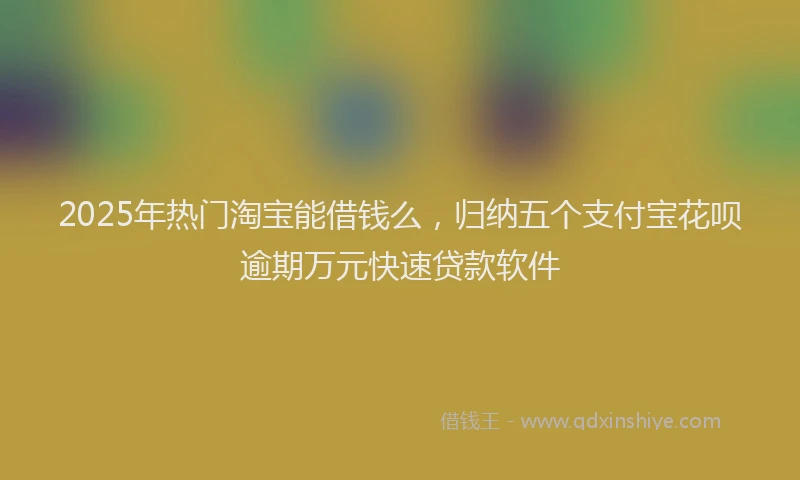 2025年热门淘宝能借钱么，归纳五个支付宝花呗逾期万元快速贷款软件