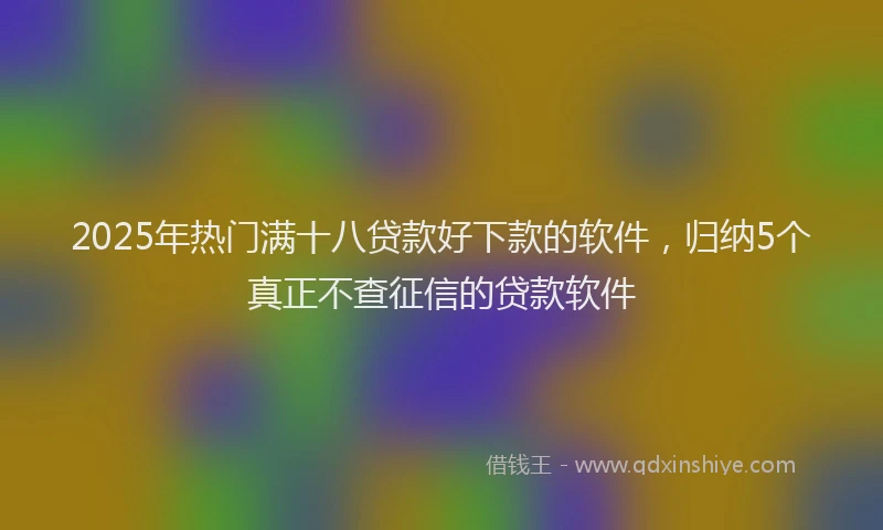 2025年热门满十八贷款好下款的软件，归纳5个真正不查征信的贷款软件