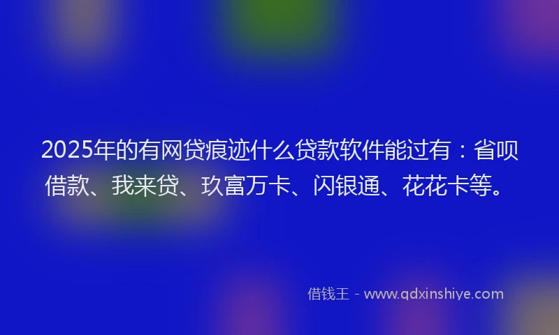2025年的有网贷痕迹什么贷款软件能过有：省呗借款、我来贷、玖富万卡、闪银通、花花卡等。