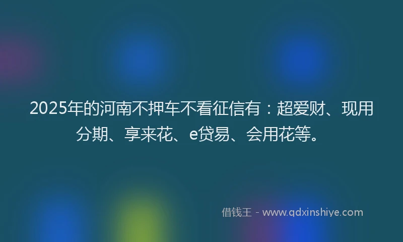 2025年的河南不押车不看征信有：超爱财、现用分期、享来花、e贷易、会用花等。