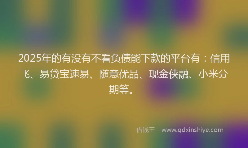 2025年的有没有不看负债能下款的平台有：信用飞、易贷宝速易、随意优品、现金侠融、小米分期等。
