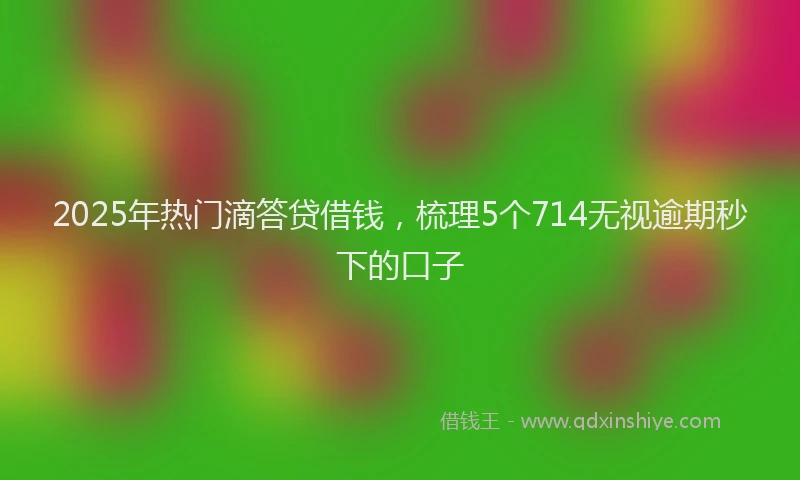 2025年热门滴答贷借钱，梳理5个714无视逾期秒下的口子