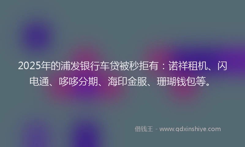 2025年的浦发银行车贷被秒拒有：诺祥租机、闪电通、哆哆分期、海印金服、珊瑚钱包等。