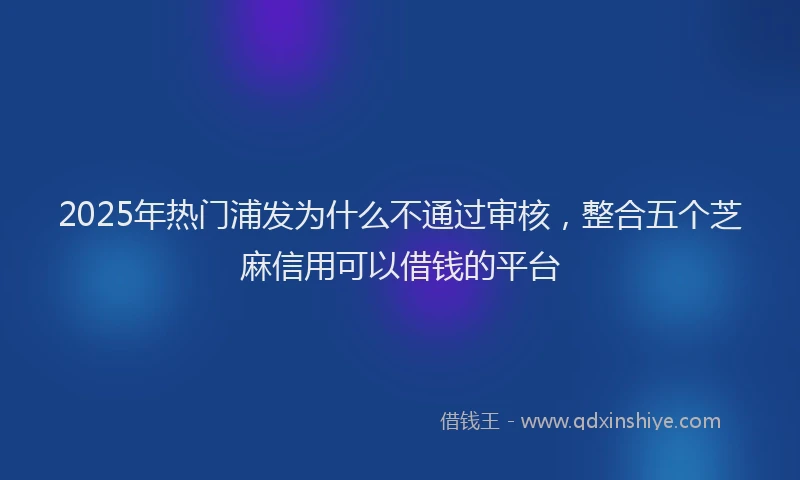 2025年热门浦发为什么不通过审核，整合五个芝麻信用可以借钱的平台