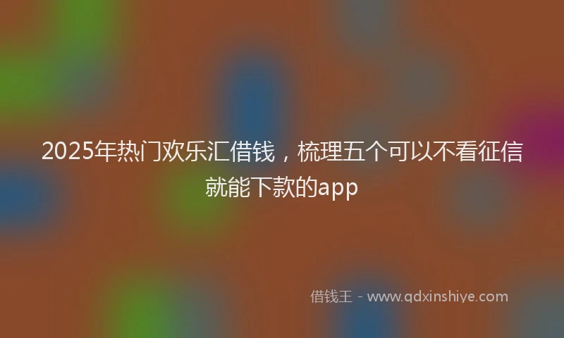 2025年热门欢乐汇借钱，梳理五个可以不看征信就能下款的app