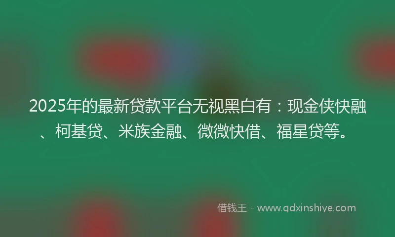 2025年的最新贷款平台无视黑白有：现金侠快融、柯基贷、米族金融、微微快借、福星贷等。