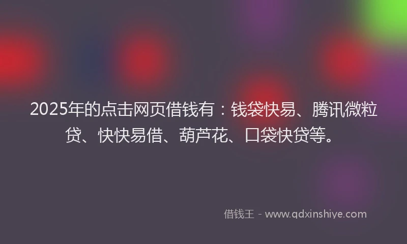 2025年的点击网页借钱有：钱袋快易、腾讯微粒贷、快快易借、葫芦花、口袋快贷等。