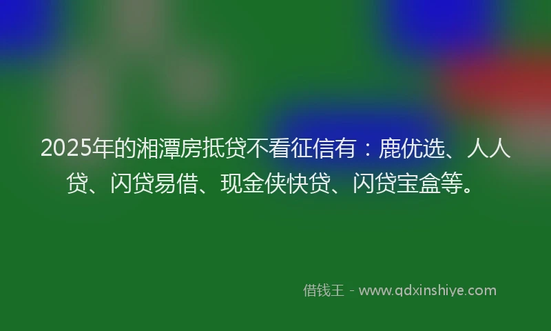 2025年的湘潭房抵贷不看征信有:鹿优选、人人贷、闪贷易借、现金侠快贷、闪贷宝盒等。
