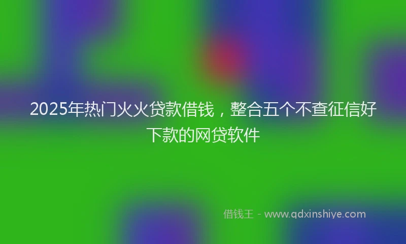 2025年热门火火贷款借钱,整合五个不查征信好下款的网贷软件