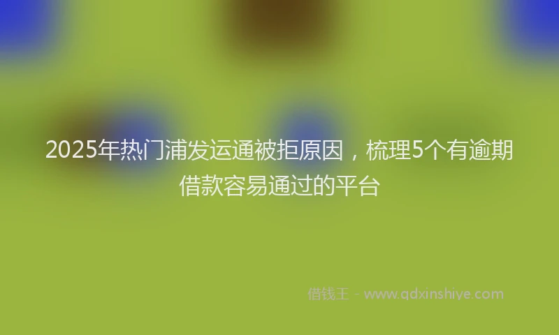 2025年热门浦发运通被拒原因，梳理5个有逾期借款容易通过的平台