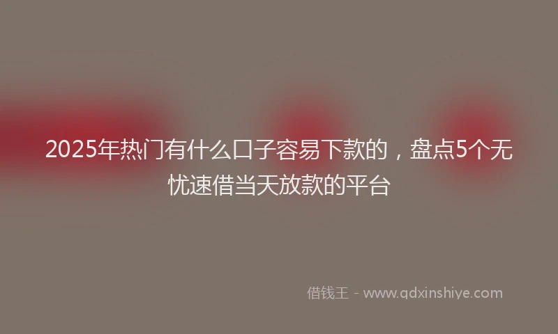 2025年热门有什么口子容易下款的，盘点5个无忧速借当天放款的平台