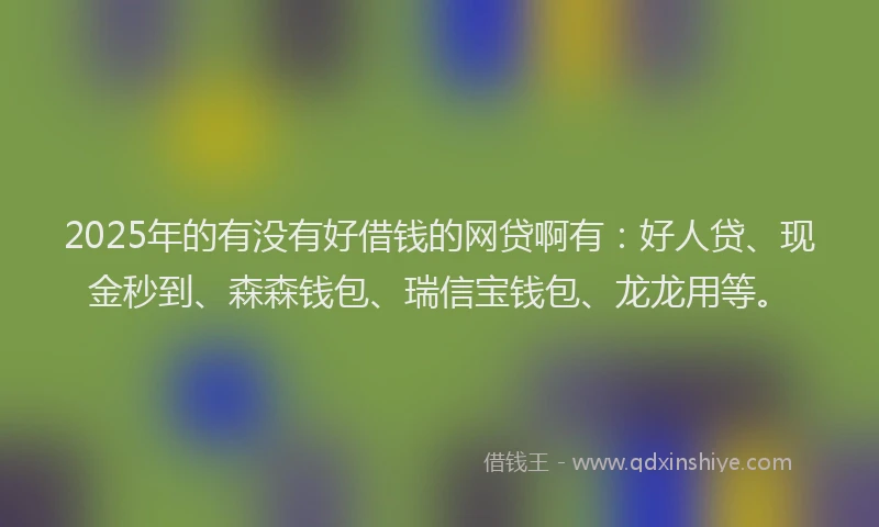 2025年的有没有好借钱的网贷啊有：好人贷、现金秒到、森森钱包、瑞信宝钱包、龙龙用等。