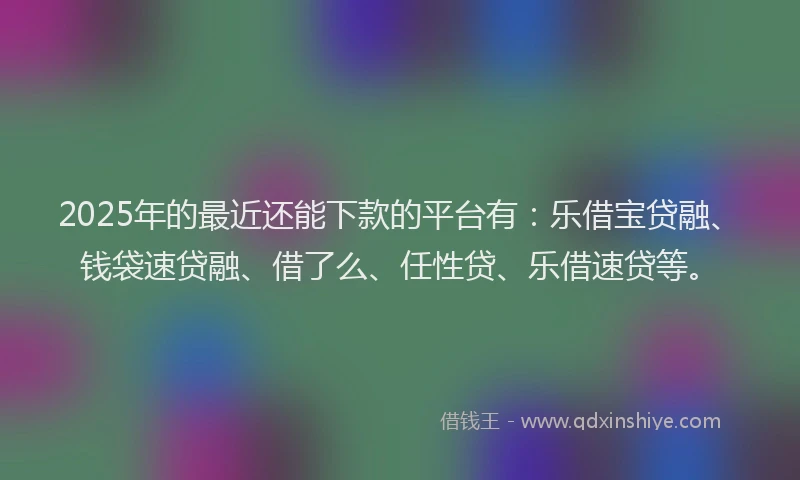 2025年的最近还能下款的平台有：乐借宝贷融、钱袋速贷融、借了么、任性贷、乐借速贷等。