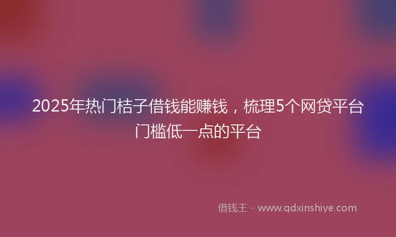 2025年热门桔子借钱能赚钱,梳理5个网贷平台门槛低一点的平台