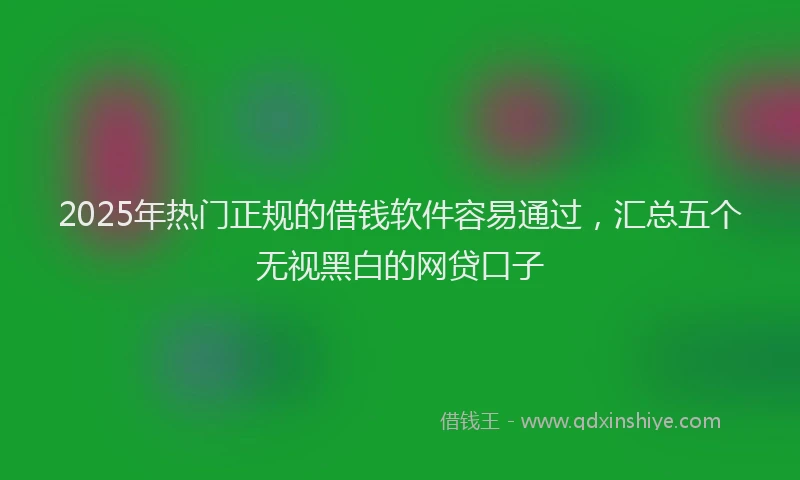 2025年热门正规的借钱软件容易通过，汇总五个无视黑白的网贷口子