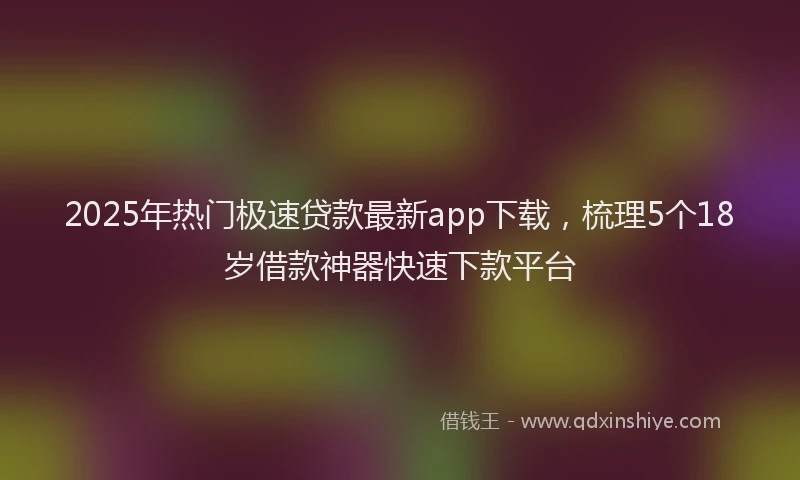 2025年热门极速贷款最新app下载，梳理5个18岁借款神器快速下款平台