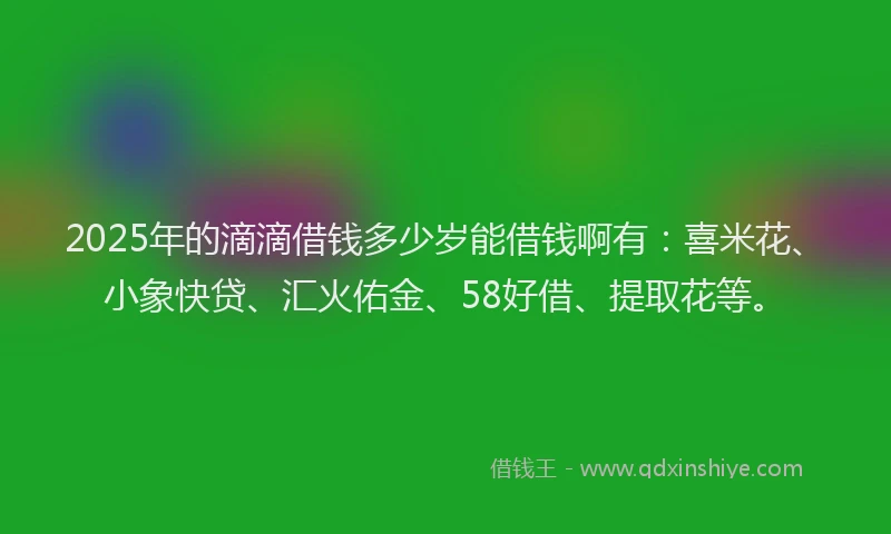 2025年的滴滴借钱多少岁能借钱啊有：喜米花、小象快贷、汇火佑金、58好借、提取花等。