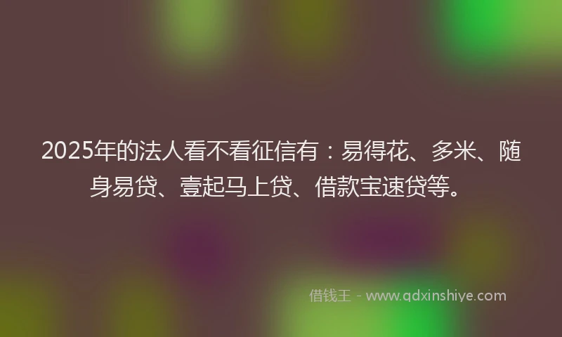 2025年的法人看不看征信有:易得花、多米、随身易贷、壹起马上贷、借款宝速贷等。