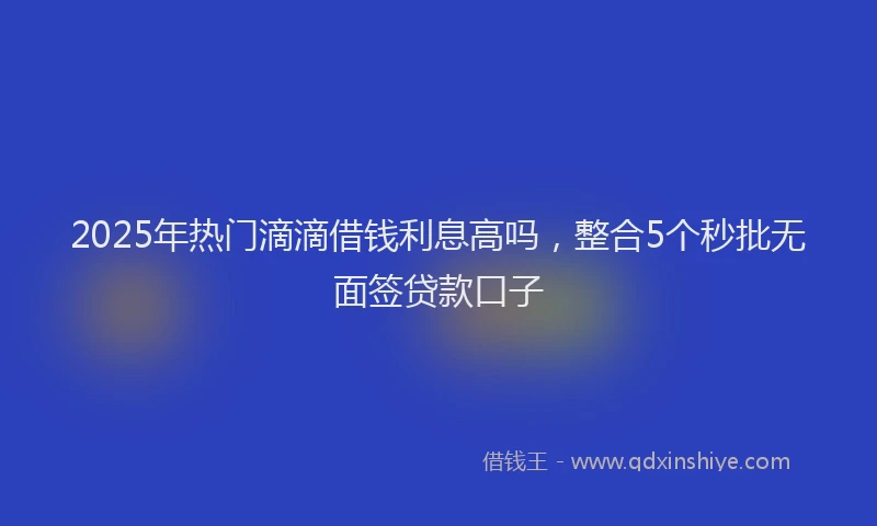 2025年热门滴滴借钱利息高吗，整合5个秒批无面签贷款口子