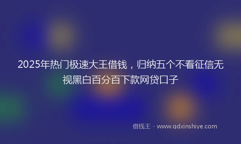 2025年热门极速大王借钱，归纳五个不看征信无视黑白百分百下款网贷口子