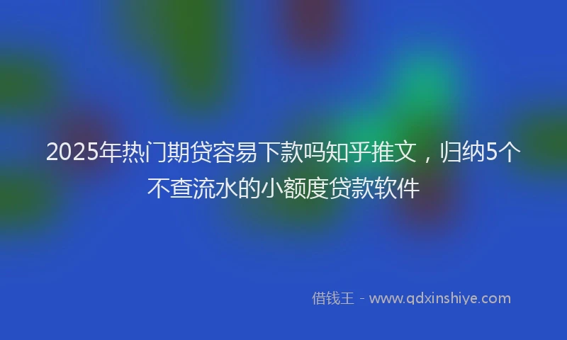 2025年热门期贷容易下款吗知乎推文，归纳5个不查流水的小额度贷款软件