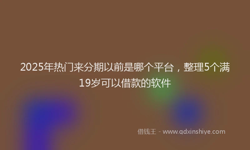 2025年热门来分期以前是哪个平台，整理5个满19岁可以借款的软件