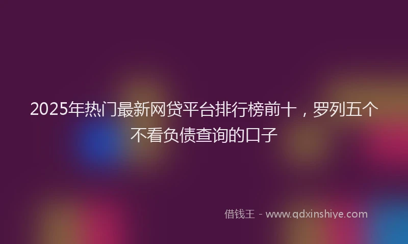 2025年热门最新网贷平台排行榜前十,罗列五个不看负债查询的口子
