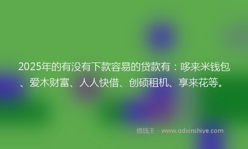 2025年的有没有下款容易的贷款有：哆来米钱包、爱木财富、人人快借、创硕租机、享来花等。